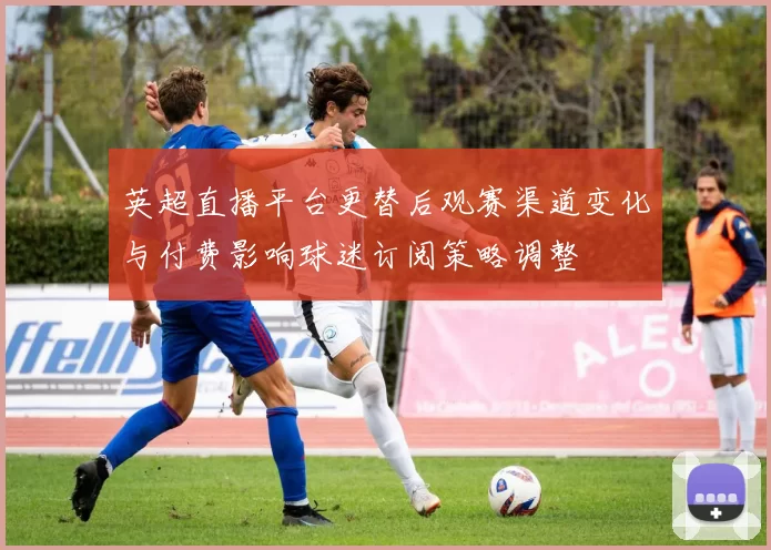 英超直播平台更替后观赛渠道变化与付费影响球迷订阅策略调整