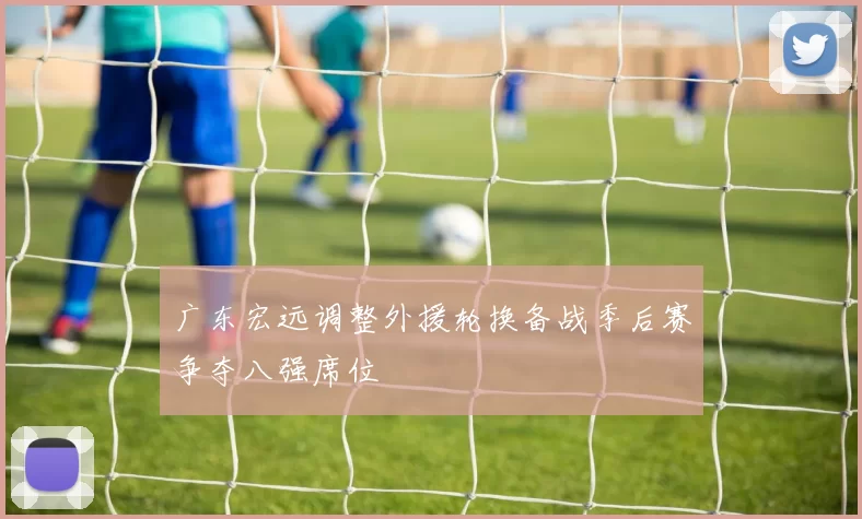 广东宏远调整外援轮换备战季后赛争夺八强席位