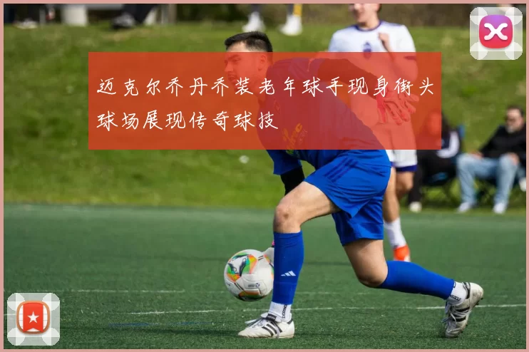 迈克尔乔丹乔装老年球手现身街头球场展现传奇球技