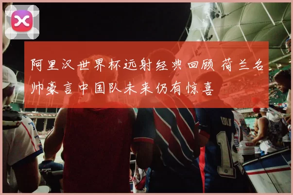 阿里汉世界杯远射经典回顾 荷兰名帅豪言中国队未来仍有惊喜