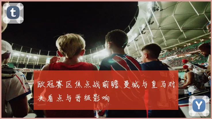 欧冠赛区焦点战前瞻 曼城与皇马对决看点与晋级影响