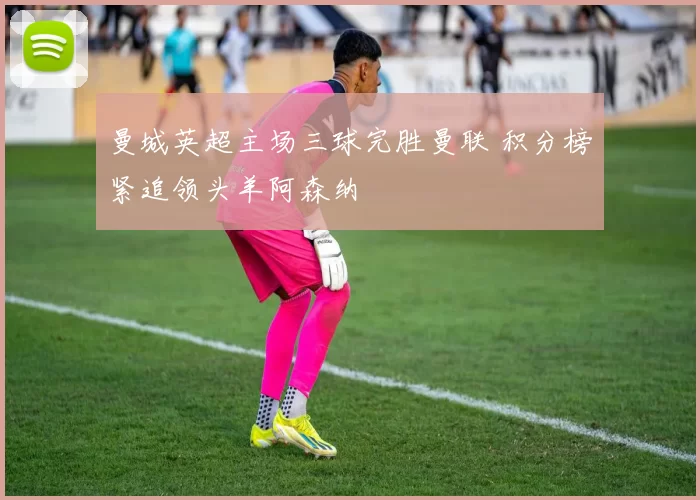 曼城英超主场三球完胜曼联 积分榜紧追领头羊阿森纳