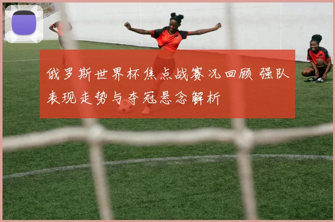 俄罗斯世界杯焦点战赛况回顾 强队表现走势与夺冠悬念解析