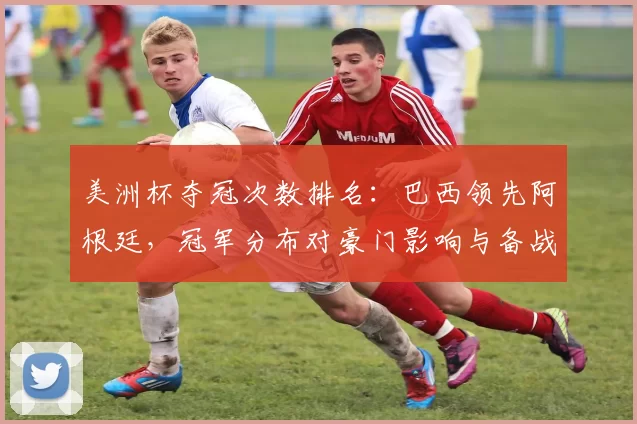 美洲杯夺冠次数排名：巴西领先阿根廷，冠军分布对豪门影响与备战看点