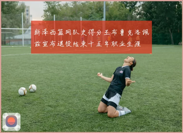 新泽西篮网队史得分王布鲁克洛佩兹宣布退役结束十五年职业生涯