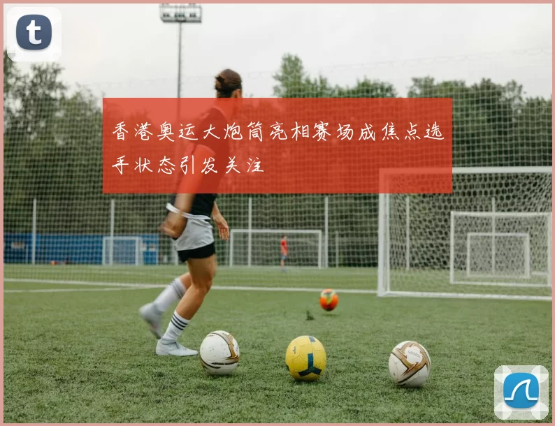 香港奥运大炮筒亮相赛场成焦点选手状态引发关注