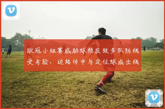欧冠小组赛威胁球频发致多队防线受考验，边路传中与定位球成出线关键
