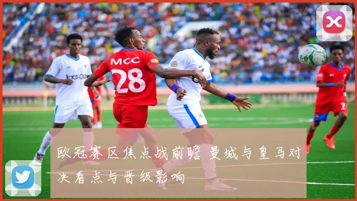 欧冠赛区焦点战前瞻 曼城与皇马对决看点与晋级影响