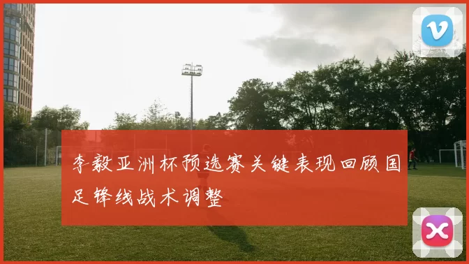李毅亚洲杯预选赛关键表现回顾国足锋线战术调整