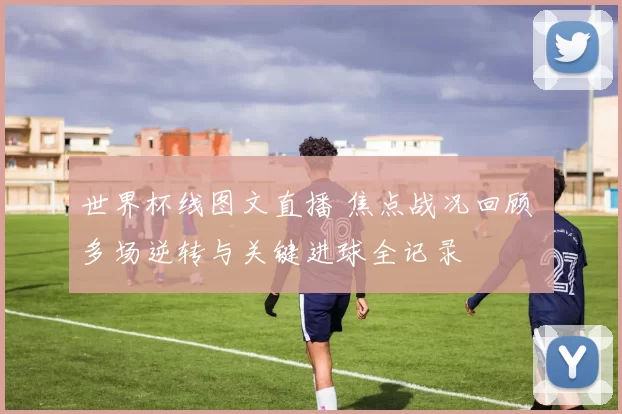 世界杯线图文直播 焦点战况回顾 多场逆转与关键进球全记录