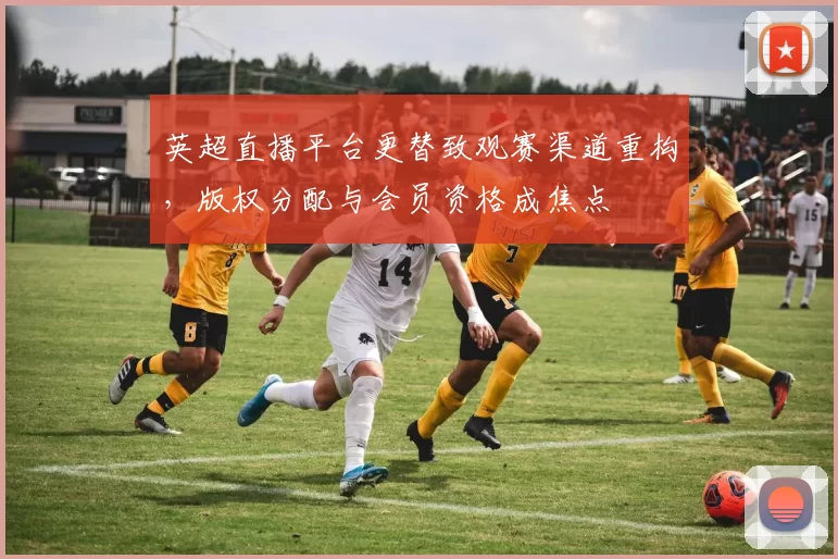 英超直播平台更替致观赛渠道重构,版权分配与会员资格成焦点
