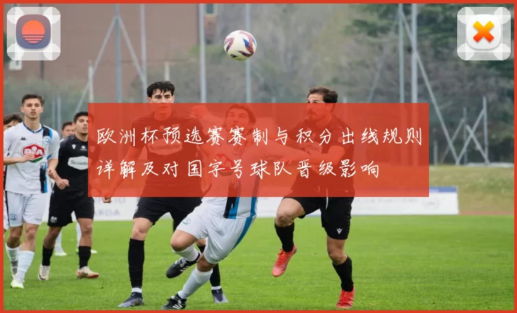 欧洲杯预选赛赛制与积分出线规则详解及对国字号球队晋级影响