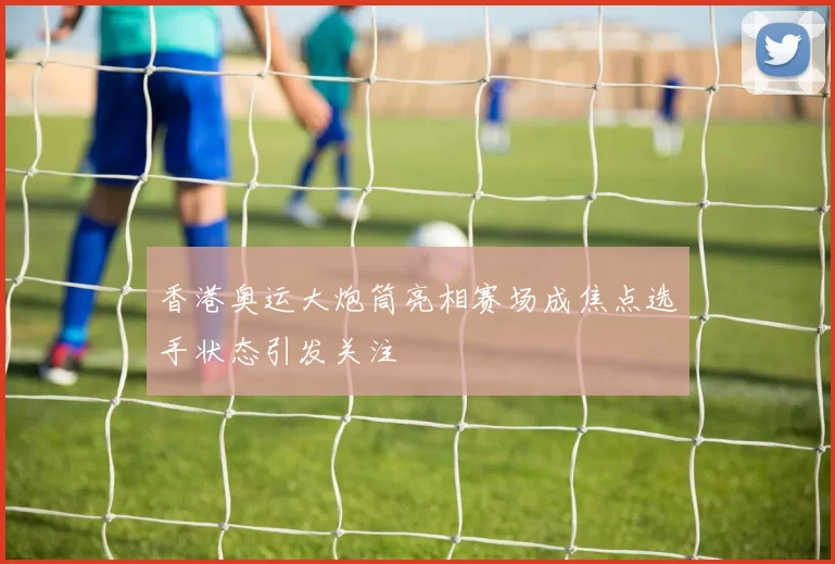 香港奥运大炮筒亮相赛场成焦点选手状态引发关注