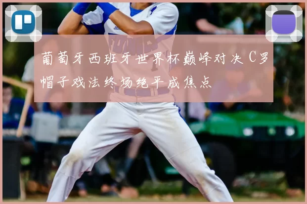 葡萄牙西班牙世界杯巅峰对决 C罗帽子戏法终场绝平成焦点