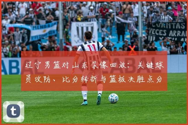 辽宁男篮对山东录像回放:关键球员攻防、比分转折与篮板决胜点分析