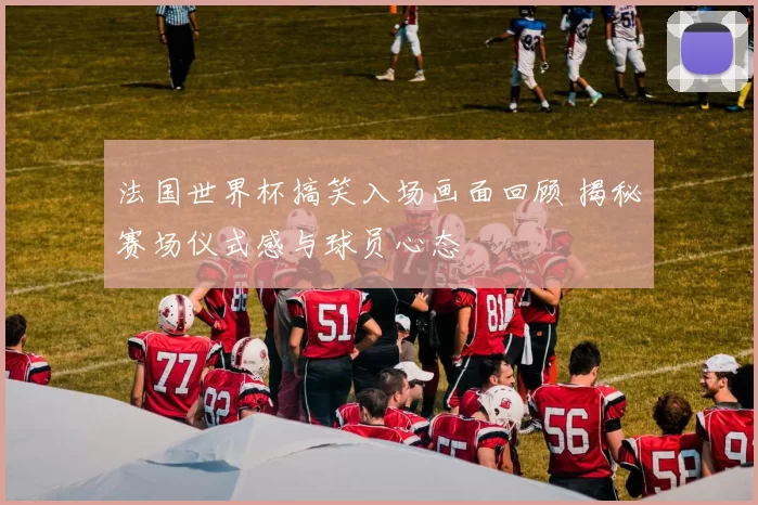 法国世界杯搞笑入场画面回顾 揭秘赛场仪式感与球员心态