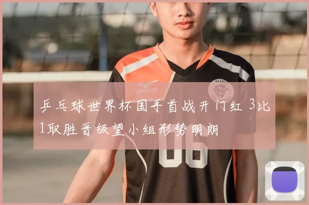 乒乓球世界杯国手首战开门红 3比1取胜晋级望小组形势明朗