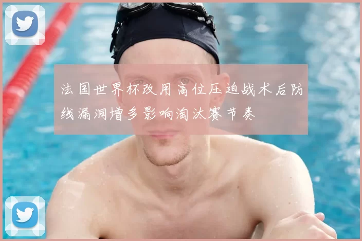 法国世界杯改用高位压迫战术后防线漏洞增多影响淘汰赛节奏