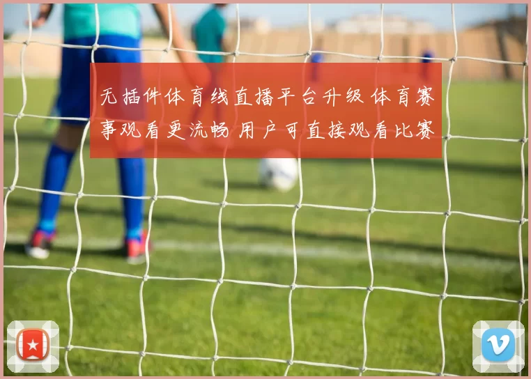 无插件体育线直播平台升级 体育赛事观看更流畅 用户可直接观看比赛直播