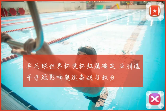 乒乓球世界杯奖杯归属确定 亚洲选手夺冠影响奥运备战与积分