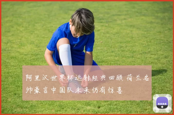 阿里汉世界杯远射经典回顾 荷兰名帅豪言中国队未来仍有惊喜