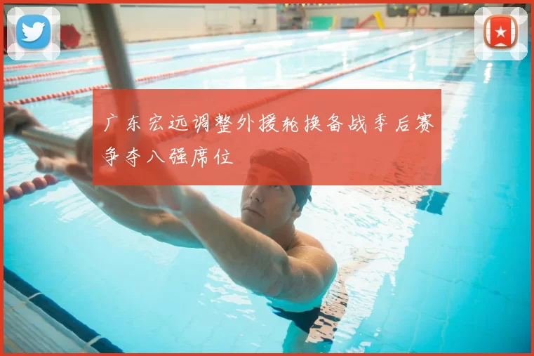 广东宏远调整外援轮换备战季后赛争夺八强席位