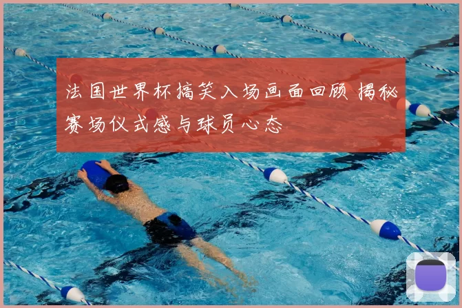 法国世界杯搞笑入场画面回顾 揭秘赛场仪式感与球员心态