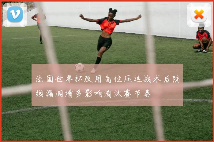 法国世界杯改用高位压迫战术后防线漏洞增多影响淘汰赛节奏
