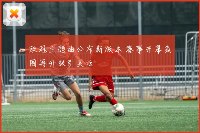 欧冠主题曲公布新版本 赛事开幕氛围再升级引关注