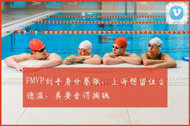 FMVP到手身价暴涨,上海想留住古德温,真要舍得掏钱