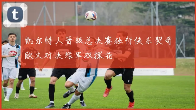 凯尔特人晋级总决赛独行侠东契奇欧文对决绿军双探花