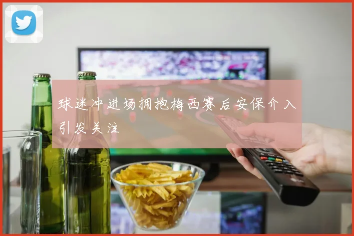 球迷冲进场拥抱梅西赛后安保介入引发关注