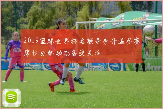 2019篮球世界杯名额争夺升温参赛席位分配动态备受关注