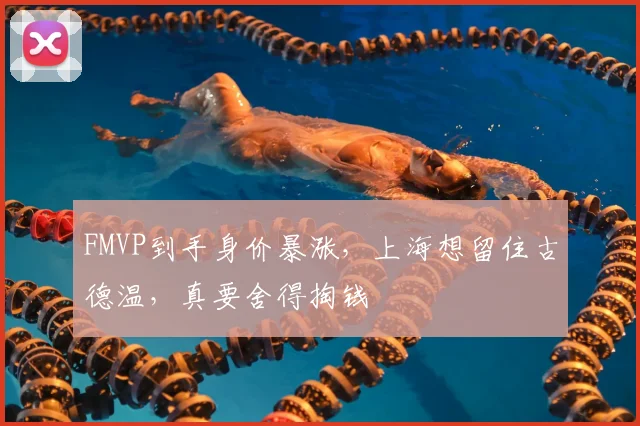 FMVP到手身价暴涨,上海想留住古德温,真要舍得掏钱