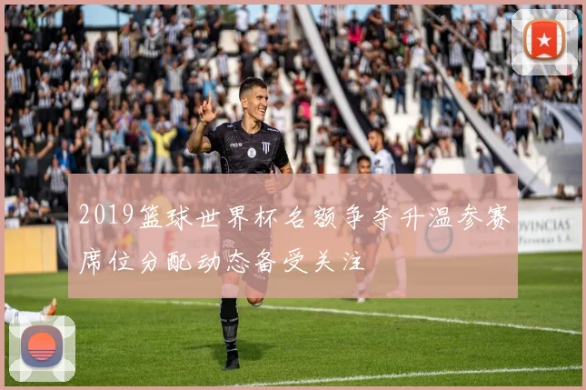 2019篮球世界杯名额争夺升温参赛席位分配动态备受关注